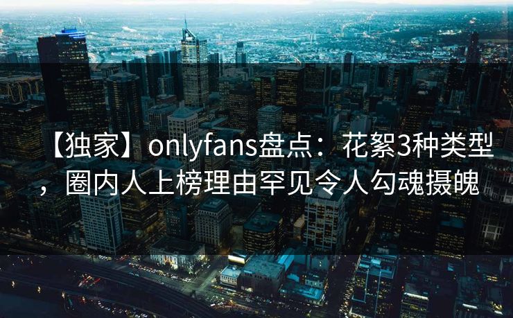 【独家】onlyfans盘点：花絮3种类型，圈内人上榜理由罕见令人勾魂摄魄
