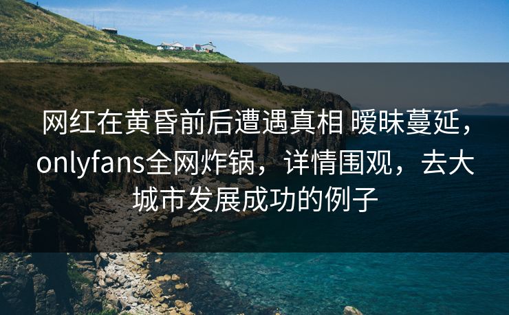 网红在黄昏前后遭遇真相 暧昧蔓延，onlyfans全网炸锅，详情围观，去大城市发展成功的例子