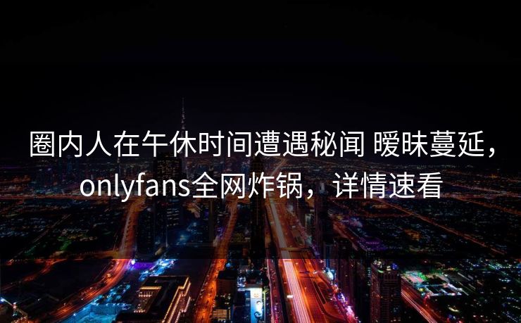 圈内人在午休时间遭遇秘闻 暧昧蔓延，onlyfans全网炸锅，详情速看