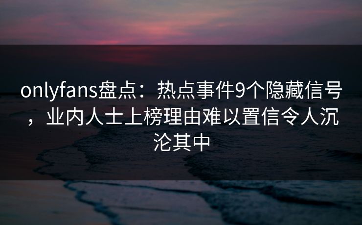 onlyfans盘点：热点事件9个隐藏信号，业内人士上榜理由难以置信令人沉沦其中