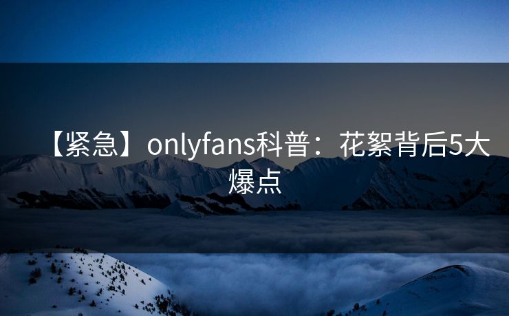 【紧急】onlyfans科普：花絮背后5大爆点