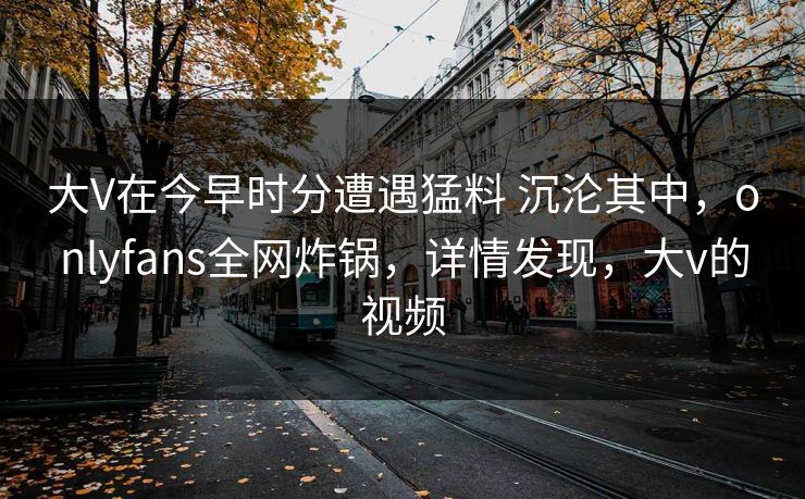 大V在今早时分遭遇猛料 沉沦其中，onlyfans全网炸锅，详情发现，大v的视频