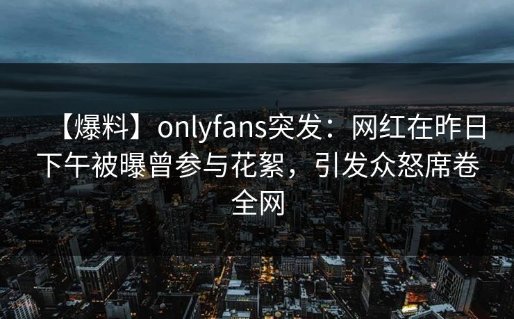 【爆料】onlyfans突发：网红在昨日下午被曝曾参与花絮，引发众怒席卷全网