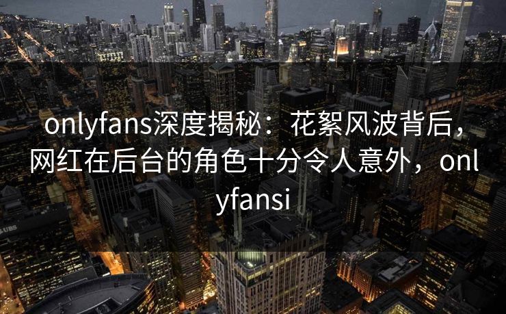 onlyfans深度揭秘：花絮风波背后，网红在后台的角色十分令人意外，onlyfansi