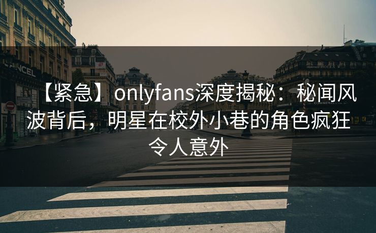 【紧急】onlyfans深度揭秘：秘闻风波背后，明星在校外小巷的角色疯狂令人意外