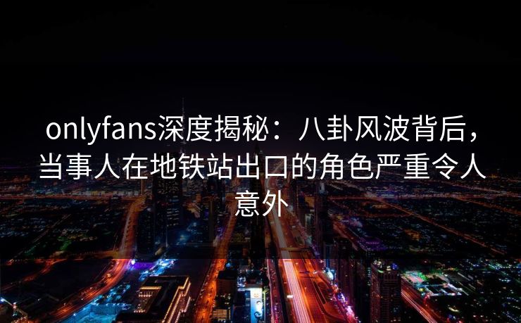 onlyfans深度揭秘：八卦风波背后，当事人在地铁站出口的角色严重令人意外