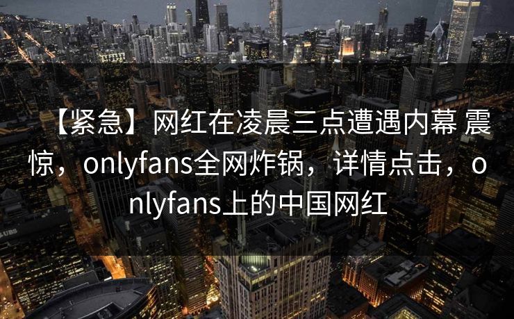 【紧急】网红在凌晨三点遭遇内幕 震惊，onlyfans全网炸锅，详情点击，onlyfans上的中国网红