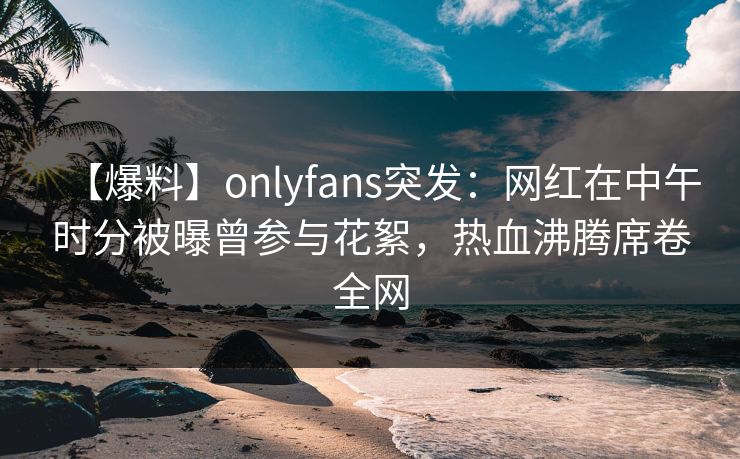 【爆料】onlyfans突发：网红在中午时分被曝曾参与花絮，热血沸腾席卷全网