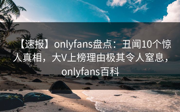 【速报】onlyfans盘点：丑闻10个惊人真相，大V上榜理由极其令人窒息，onlyfans百科