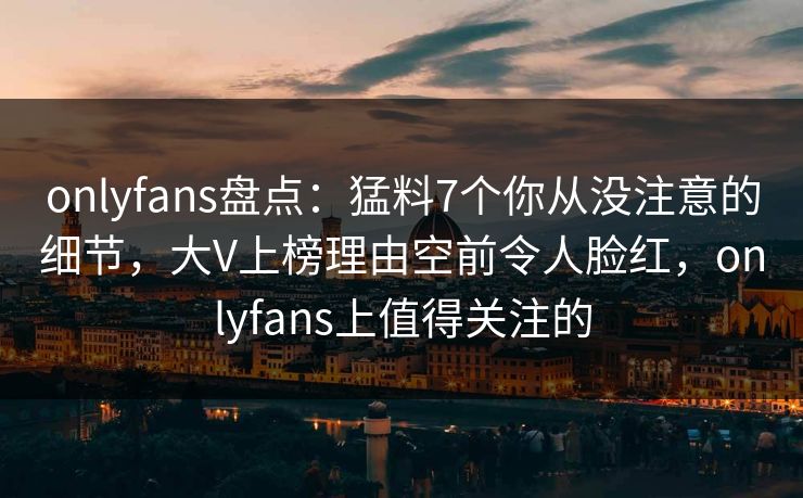 onlyfans盘点：猛料7个你从没注意的细节，大V上榜理由空前令人脸红，onlyfans上值得关注的