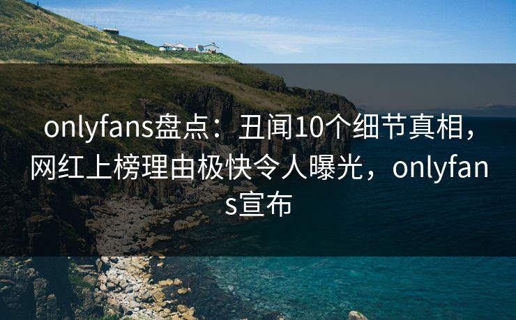 onlyfans盘点：丑闻10个细节真相，网红上榜理由极快令人曝光，onlyfans宣布