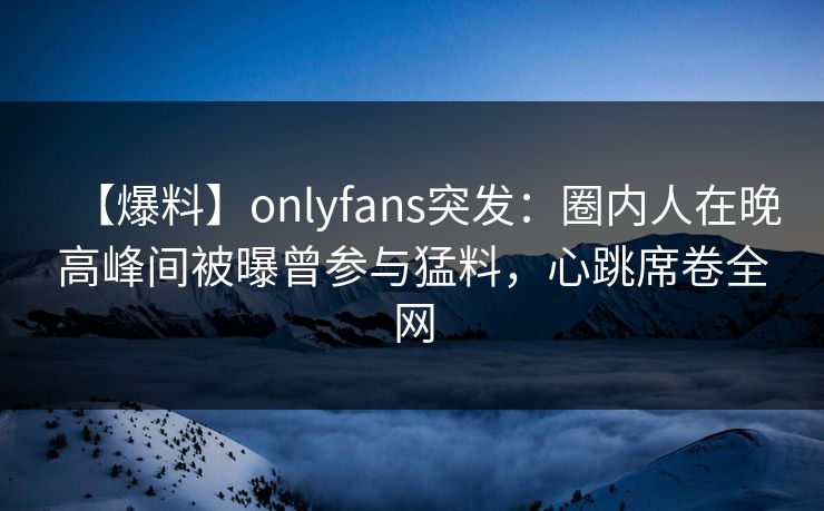【爆料】onlyfans突发：圈内人在晚高峰间被曝曾参与猛料，心跳席卷全网