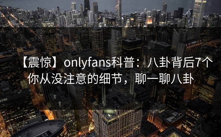 【震惊】onlyfans科普：八卦背后7个你从没注意的细节，聊一聊八卦