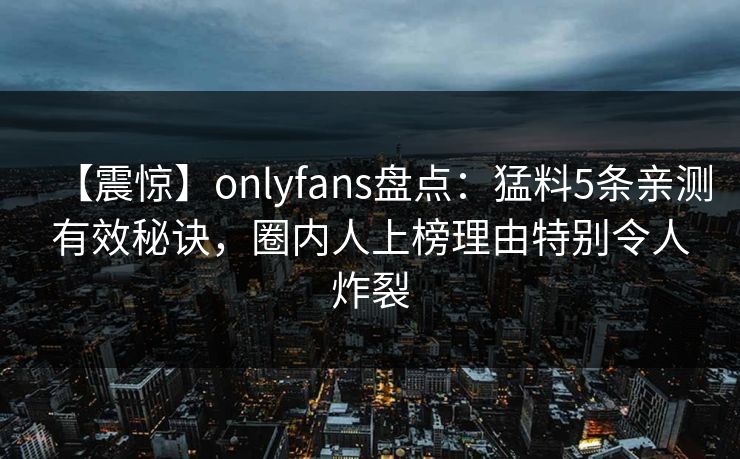 【震惊】onlyfans盘点：猛料5条亲测有效秘诀，圈内人上榜理由特别令人炸裂