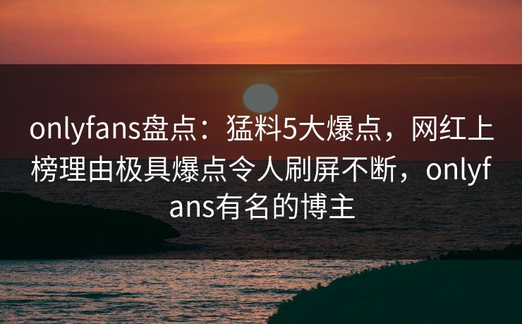 onlyfans盘点：猛料5大爆点，网红上榜理由极具爆点令人刷屏不断，onlyfans有名的博主