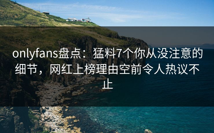 onlyfans盘点：猛料7个你从没注意的细节，网红上榜理由空前令人热议不止