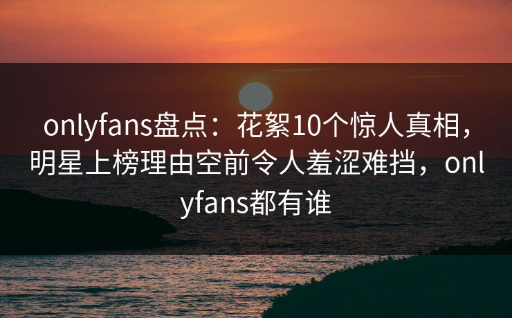onlyfans盘点：花絮10个惊人真相，明星上榜理由空前令人羞涩难挡，onlyfans都有谁