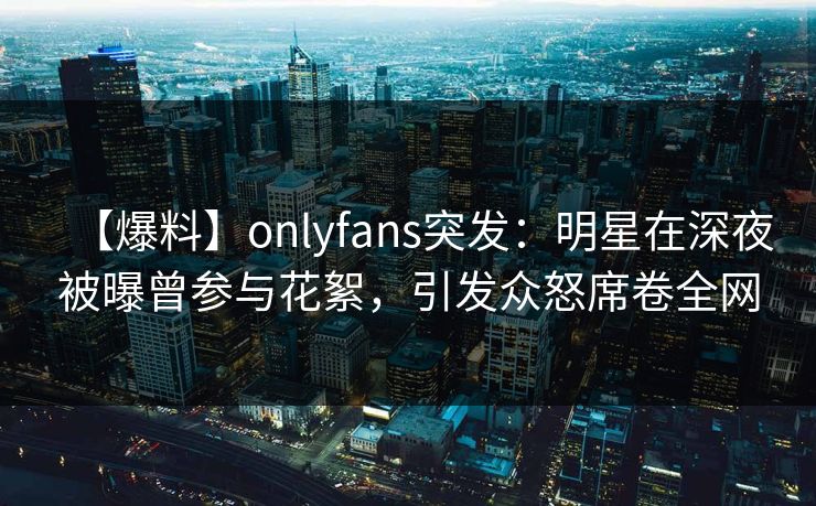 【爆料】onlyfans突发：明星在深夜被曝曾参与花絮，引发众怒席卷全网