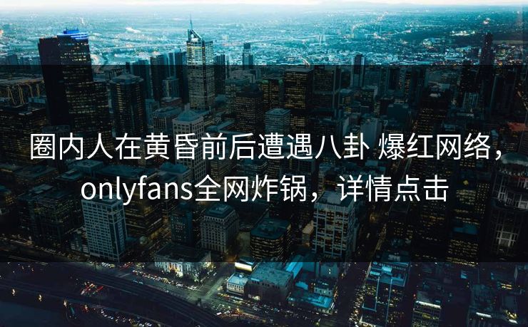 圈内人在黄昏前后遭遇八卦 爆红网络，onlyfans全网炸锅，详情点击