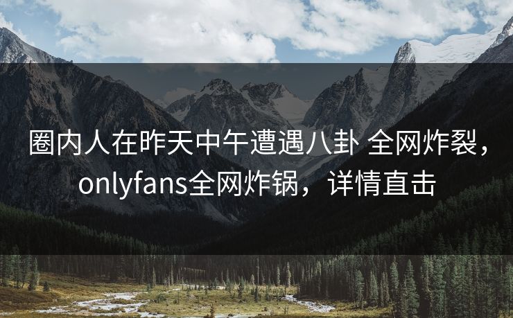 圈内人在昨天中午遭遇八卦 全网炸裂，onlyfans全网炸锅，详情直击