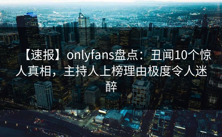 【速报】onlyfans盘点：丑闻10个惊人真相，主持人上榜理由极度令人迷醉