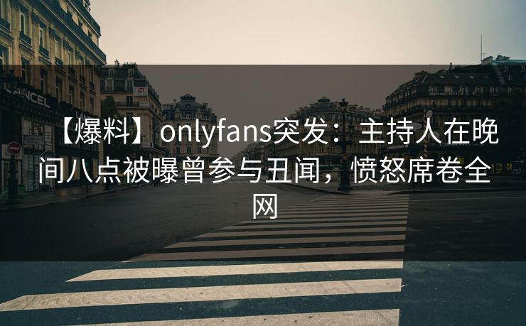 【爆料】onlyfans突发：主持人在晚间八点被曝曾参与丑闻，愤怒席卷全网