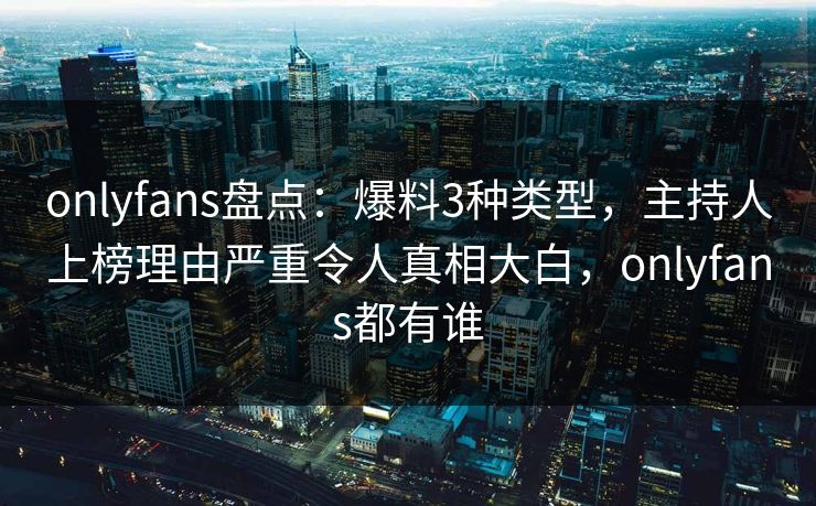 onlyfans盘点：爆料3种类型，主持人上榜理由严重令人真相大白，onlyfans都有谁
