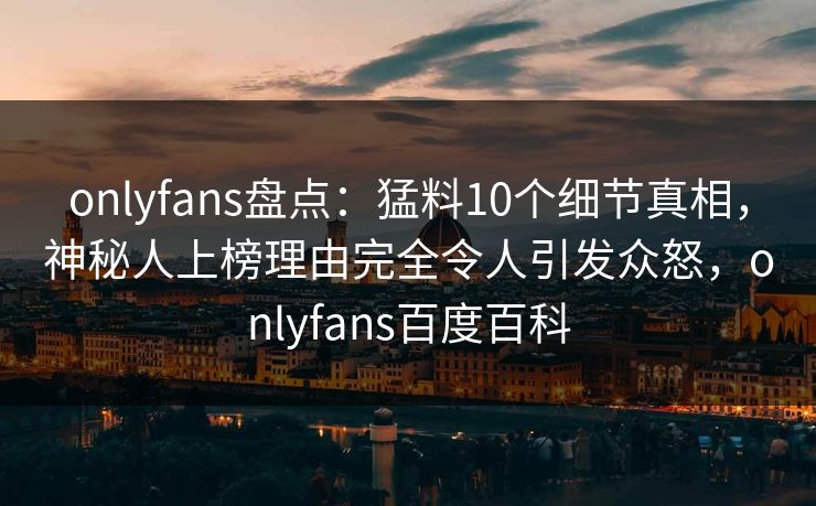 onlyfans盘点：猛料10个细节真相，神秘人上榜理由完全令人引发众怒，onlyfans百度百科