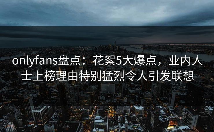 onlyfans盘点：花絮5大爆点，业内人士上榜理由特别猛烈令人引发联想