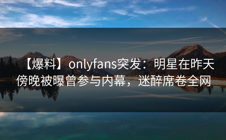 【爆料】onlyfans突发:明星在昨天傍晚被曝曾参与内幕,迷醉席卷全网 【爆料】onlyfans突发:明星在昨天傍晚被曝曾参与内幕,迷醉席卷全网