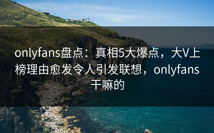 onlyfans盘点:真相5大爆点,大V上榜理由愈发令人引发联想,onlyfans干嘛的 onlyfans盘点:真相5大爆点,大V上榜理由愈发令人引发联想,onlyfans干嘛的