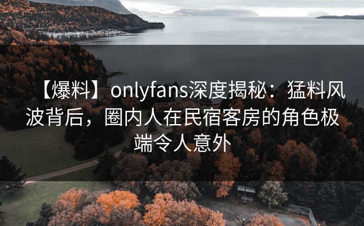 【爆料】onlyfans深度揭秘：猛料风波背后，圈内人在民宿客房的角色极端令人意外