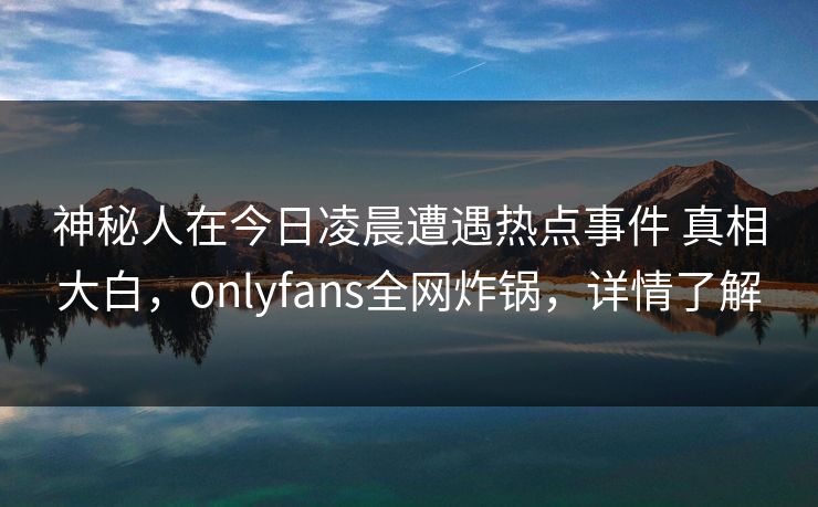 神秘人在今日凌晨遭遇热点事件 真相大白，onlyfans全网炸锅，详情了解