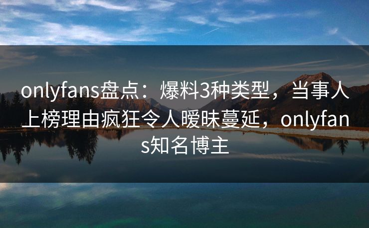 onlyfans盘点：爆料3种类型，当事人上榜理由疯狂令人暧昧蔓延，onlyfans知名博主