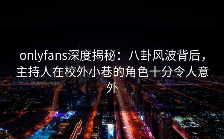 onlyfans深度揭秘：八卦风波背后，主持人在校外小巷的角色十分令人意外