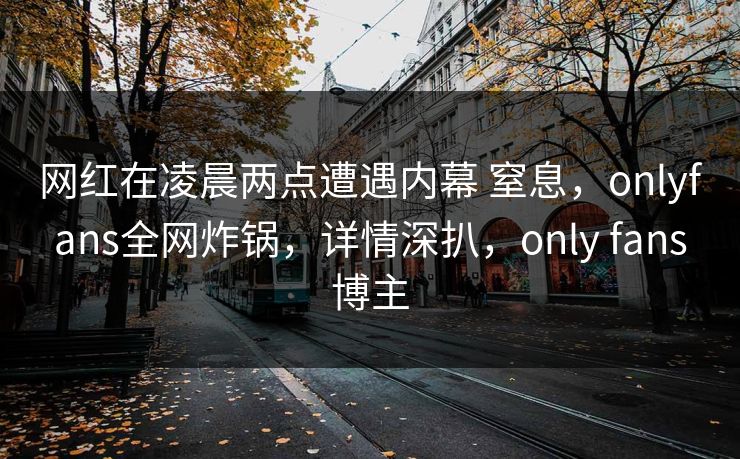网红在凌晨两点遭遇内幕 窒息，onlyfans全网炸锅，详情深扒，only fans博主
