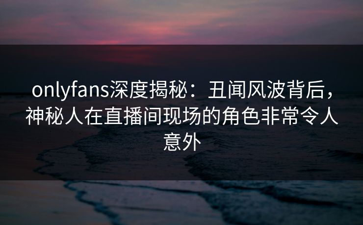 onlyfans深度揭秘：丑闻风波背后，神秘人在直播间现场的角色非常令人意外
