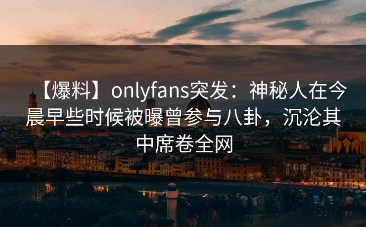 【爆料】onlyfans突发：神秘人在今晨早些时候被曝曾参与八卦，沉沦其中席卷全网