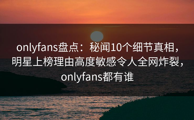 onlyfans盘点：秘闻10个细节真相，明星上榜理由高度敏感令人全网炸裂，onlyfans都有谁