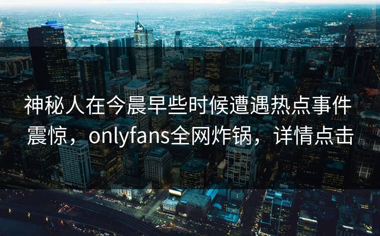 神秘人在今晨早些时候遭遇热点事件 震惊，onlyfans全网炸锅，详情点击