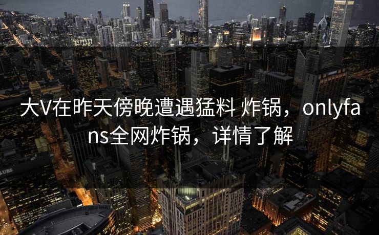 大V在昨天傍晚遭遇猛料 炸锅，onlyfans全网炸锅，详情了解