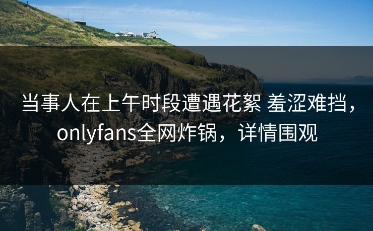 当事人在上午时段遭遇花絮 羞涩难挡，onlyfans全网炸锅，详情围观