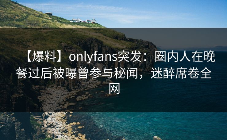 【爆料】onlyfans突发：圈内人在晚餐过后被曝曾参与秘闻，迷醉席卷全网