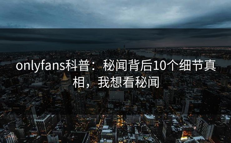 onlyfans科普：秘闻背后10个细节真相，我想看秘闻