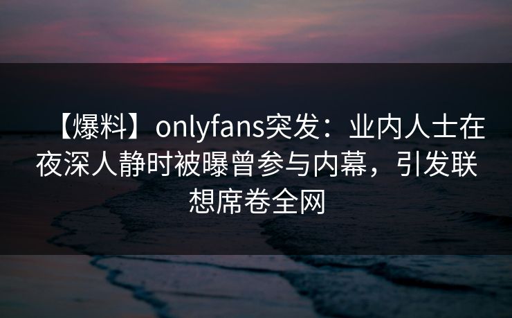 【爆料】onlyfans突发：业内人士在夜深人静时被曝曾参与内幕，引发联想席卷全网