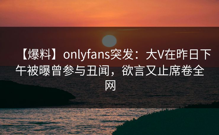 【爆料】onlyfans突发：大V在昨日下午被曝曾参与丑闻，欲言又止席卷全网