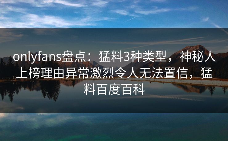 onlyfans盘点：猛料3种类型，神秘人上榜理由异常激烈令人无法置信，猛料百度百科
