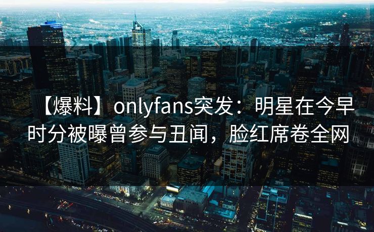 【爆料】onlyfans突发：明星在今早时分被曝曾参与丑闻，脸红席卷全网