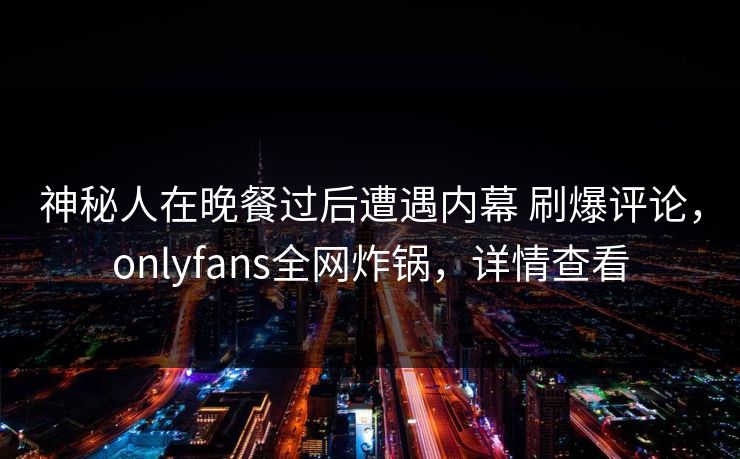 神秘人在晚餐过后遭遇内幕 刷爆评论，onlyfans全网炸锅，详情查看