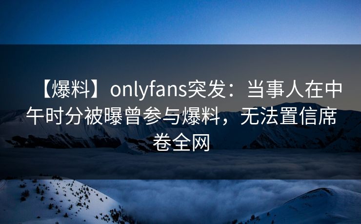 【爆料】onlyfans突发：当事人在中午时分被曝曾参与爆料，无法置信席卷全网